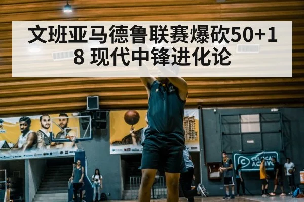 文班亚马德鲁联赛爆砍50+18 现代中锋进化论
